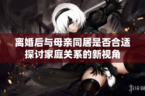 离婚后与母亲同居是否合适探讨家庭关系的新视角