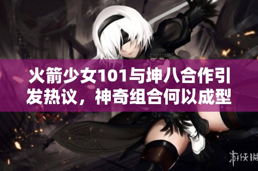 火箭少女101与坤八合作引发热议，神奇组合何以成型