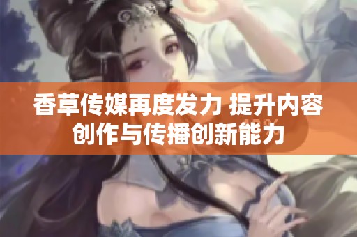 香草传媒再度发力 提升内容创作与传播创新能力