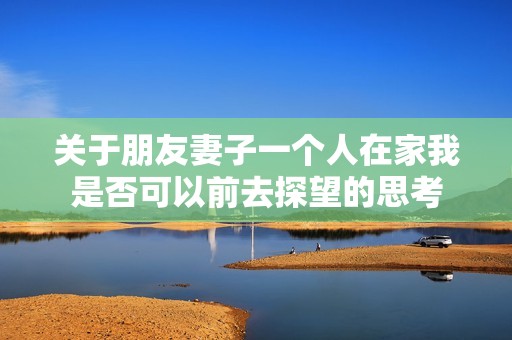 关于朋友妻子一个人在家我是否可以前去探望的思考