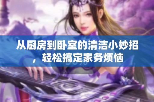 从厨房到卧室的清洁小妙招，轻松搞定家务烦恼