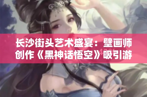 长沙街头艺术盛宴：壁画师创作《黑神话悟空》吸引游客纷纷打卡