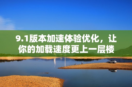 9.1版本加速体验优化，让你的加载速度更上一层楼