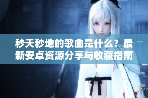 秒天秒地的歌曲是什么？最新安卓资源分享与收藏指南