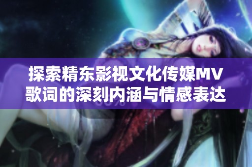 探索精东影视文化传媒MV歌词的深刻内涵与情感表达
