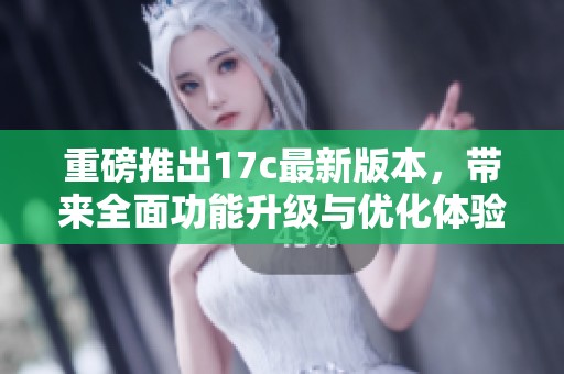 重磅推出17c最新版本，带来全面功能升级与优化体验