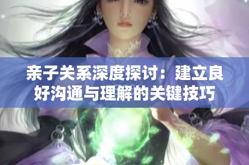亲子关系深度探讨：建立良好沟通与理解的关键技巧