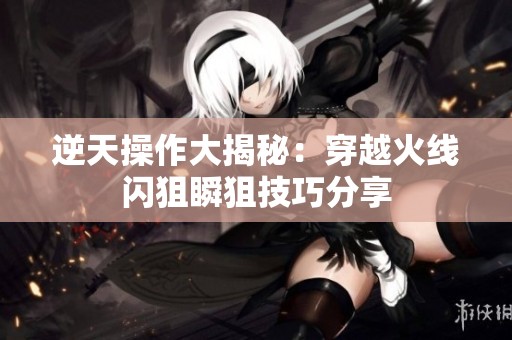 逆天操作大揭秘：穿越火线闪狙瞬狙技巧分享