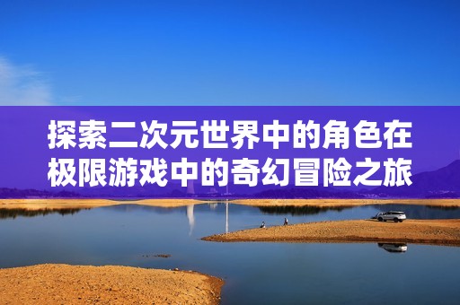 探索二次元世界中的角色在极限游戏中的奇幻冒险之旅