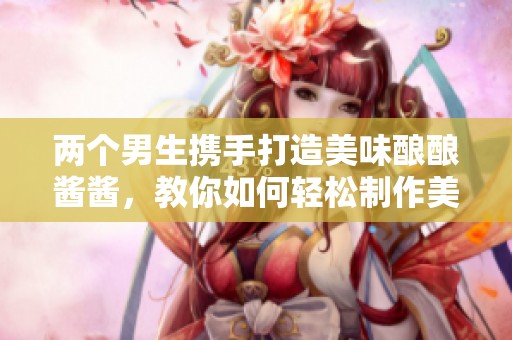 两个男生携手打造美味酿酿酱酱，教你如何轻松制作美食