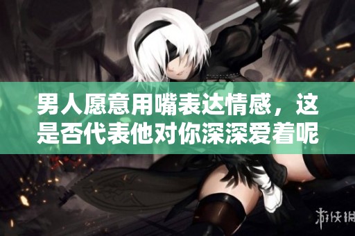 男人愿意用嘴表达情感，这是否代表他对你深深爱着呢