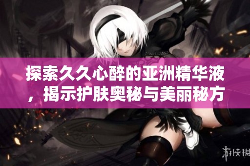 探索久久心醉的亚洲精华液，揭示护肤奥秘与美丽秘方