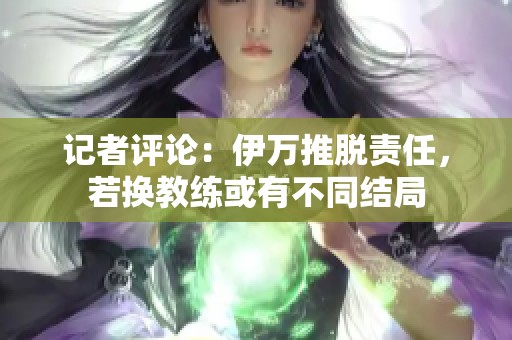 记者评论：伊万推脱责任，若换教练或有不同结局