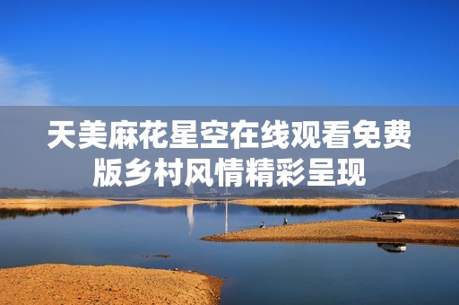 天美麻花星空在线观看免费版乡村风情精彩呈现