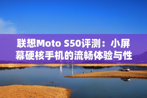 联想Moto S50评测：小屏幕硬核手机的流畅体验与性能解析