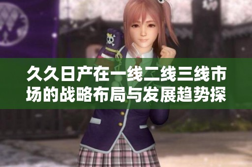 久久日产在一线二线三线市场的战略布局与发展趋势探讨