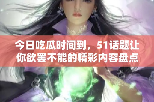 今日吃瓜时间到，51话题让你欲罢不能的精彩内容盘点