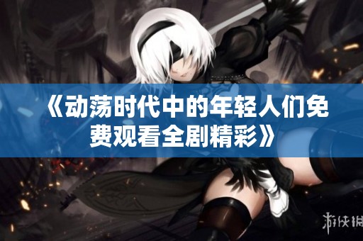 《动荡时代中的年轻人们免费观看全剧精彩》