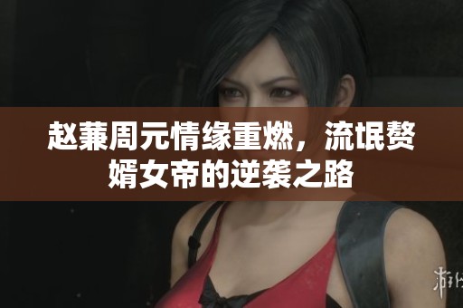 赵蒹周元情缘重燃，流氓赘婿女帝的逆袭之路