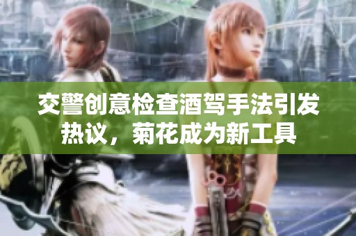 交警创意检查酒驾手法引发热议，菊花成为新工具