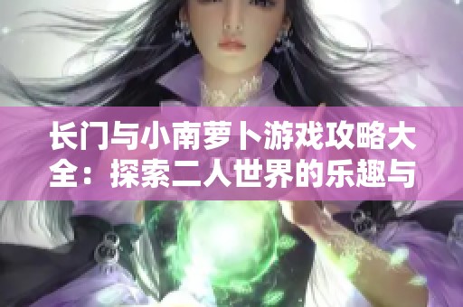 长门与小南萝卜游戏攻略大全：探索二人世界的乐趣与技巧