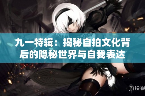 九一特辑：揭秘自拍文化背后的隐秘世界与自我表达