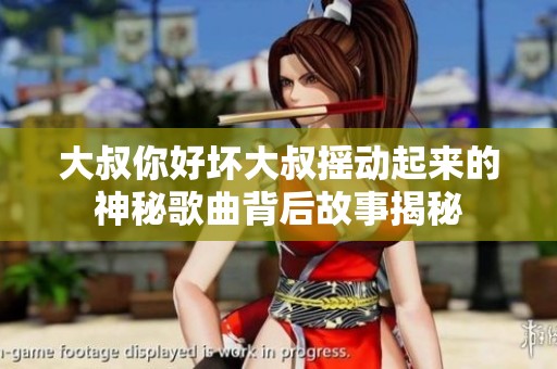 大叔你好坏大叔摇动起来的神秘歌曲背后故事揭秘