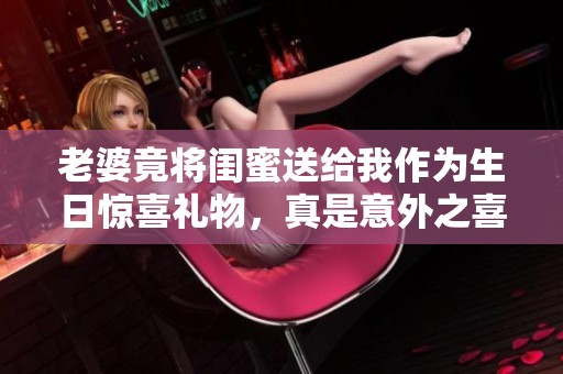 老婆竟将闺蜜送给我作为生日惊喜礼物，真是意外之喜
