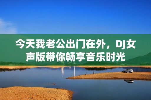 今天我老公出门在外，DJ女声版带你畅享音乐时光