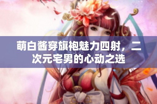 萌白酱穿旗袍魅力四射，二次元宅男的心动之选