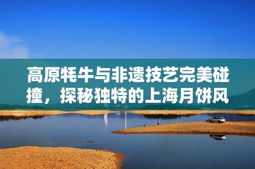 高原牦牛与非遗技艺完美碰撞，探秘独特的上海月饼风味