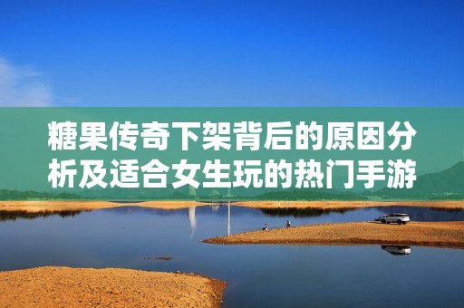 糖果传奇下架背后的原因分析及适合女生玩的热门手游推荐