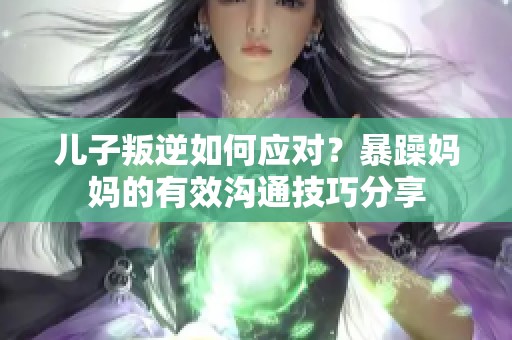 儿子叛逆如何应对？暴躁妈妈的有效沟通技巧分享