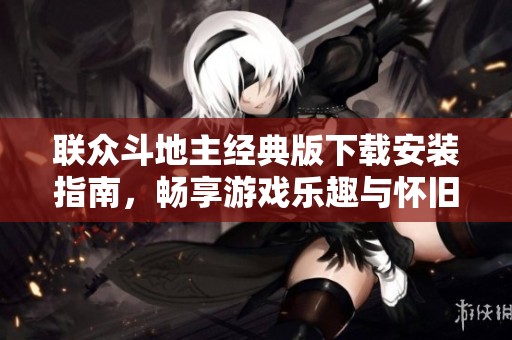 联众斗地主经典版下载安装指南，畅享游戏乐趣与怀旧体验