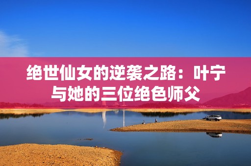 绝世仙女的逆袭之路：叶宁与她的三位绝色师父