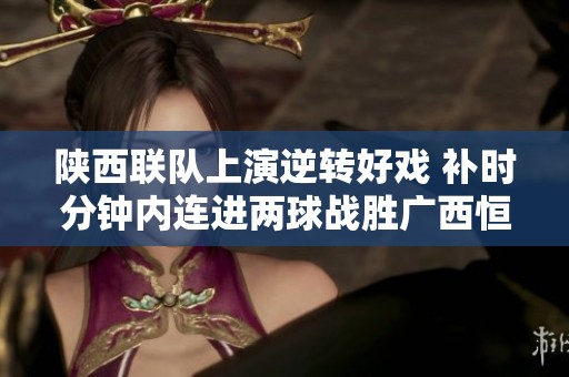 陕西联队上演逆转好戏 补时分钟内连进两球战胜广西恒宸