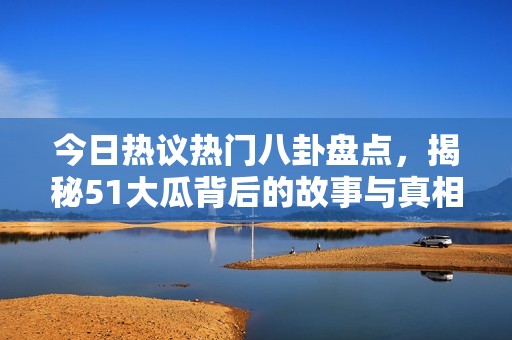 今日热议热门八卦盘点，揭秘51大瓜背后的故事与真相