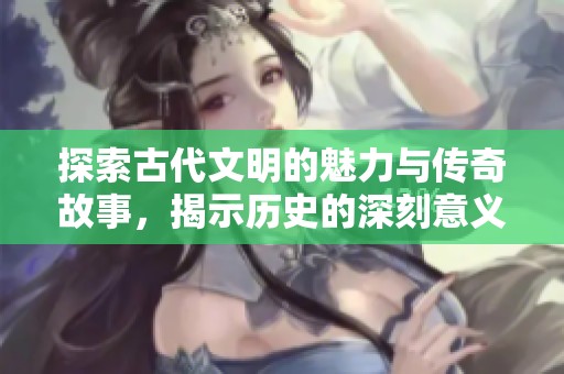 探索古代文明的魅力与传奇故事，揭示历史的深刻意义