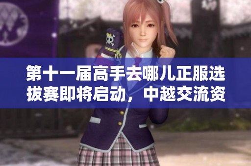 第十一届高手去哪儿正服选拔赛即将启动，中越交流资格开启