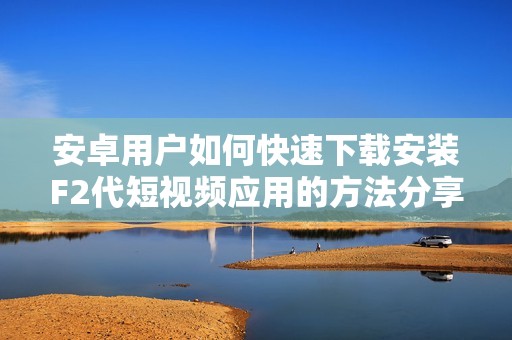 安卓用户如何快速下载安装F2代短视频应用的方法分享