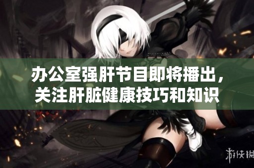 办公室强肝节目即将播出，关注肝脏健康技巧和知识