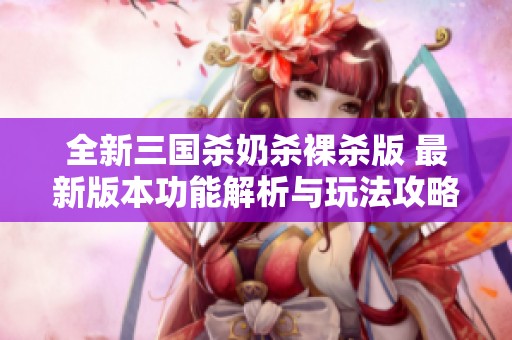 全新三国杀奶杀裸杀版 最新版本功能解析与玩法攻略