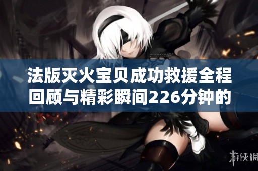 法版灭火宝贝成功救援全程回顾与精彩瞬间226分钟的记录