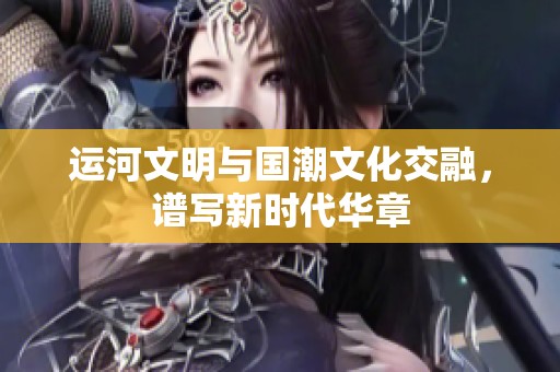 运河文明与国潮文化交融，谱写新时代华章