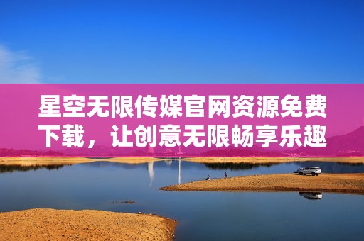 星空无限传媒官网资源免费下载，让创意无限畅享乐趣