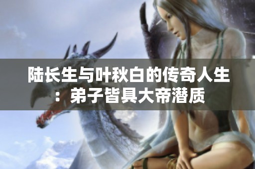陆长生与叶秋白的传奇人生：弟子皆具大帝潜质