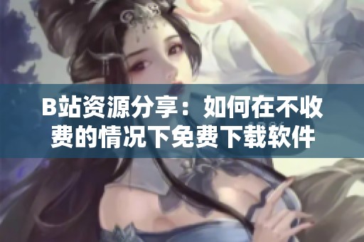 B站资源分享：如何在不收费的情况下免费下载软件