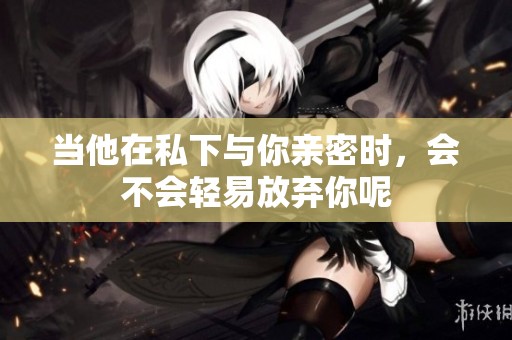 当他在私下与你亲密时，会不会轻易放弃你呢