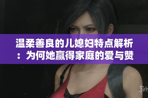 温柔善良的儿媳妇特点解析：为何她赢得家庭的爱与赞赏