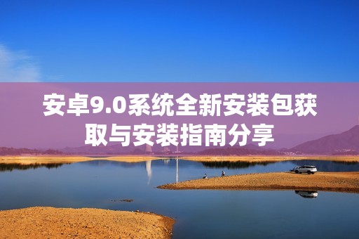 安卓9.0系统全新安装包获取与安装指南分享